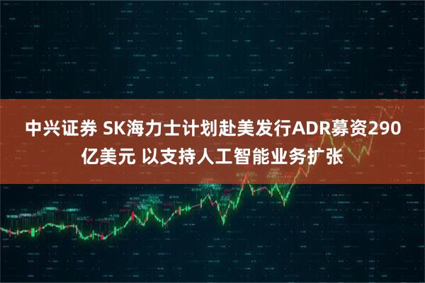 中兴证券 SK海力士计划赴美发行ADR募资290亿美元 以支持人工智能业务扩张