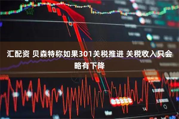 汇配资 贝森特称如果301关税推进 关税收入只会略有下降